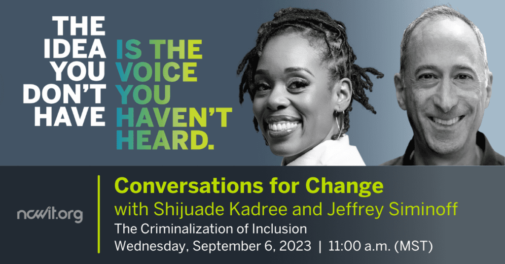 Graphic design featuring grayscale photos of Shijuade Kadree and Jeffrey Siminoff. Text: "The idea you don't have is the voice you haven't heard. ncwit.org Conversations for Change with Shijuade Kadree and Jeffrey Siminoff; The Criminalization of Inclusion; Wednesday, September 6, 2023 11:00 a.m. (MST)"